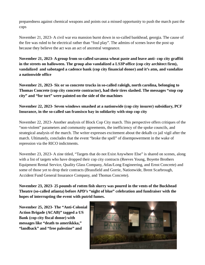 preparedness against chemical weapons and points out a missed opportunity to push the march past the cops  November 21, 2023- A civil war era mansion burnt down in so-called bankhead, georgia. The cause of the fire was ruled to be electrical rather than “foul play”. The admins of scenes leave the post up because they believe the act was an act of ancestral vengeance.  November 21, 2023- A group from so-called savanna wheat paste and leave anti- cop city graffiti in the streets on halloween. The group also vandalized a LS3P office (cop city architect firm), vandalized and sabotaged a cadence bank (cop city financial donor) and it’s atm, and vandalize anationwide office  November 21, 2023- Six or so concrete trucks in so-called raleigh, north carolina, belonging to ‘Thomas Concrete (cop city concrete contractor), had their tires slashed. The messages “stop cop city” and “for tort” were painted on the side of the machines  November 22, 2023- Seven windows smashed at a nationwide (cop city insurer) subsidiary, PCF Insurance, in the so-called san fransisco bay in solidarity with stop cop city  November 22, 2023- Another analysis of Block Cop City march. This perspective offers critiques of the “non-violent” parameters and community agreements, the inefficiency of the spoke councils, and strategical analysis of the march. The writer expresses excitement about the dekalb co jail vigil after the march. Ultimately, concludes that the event “broke the spell” of disempowerment in the wake of repression via the RICO indictments.  November 23, 2023- A zine titled, “Targets that do not Exist Anywhere Else” is shared on scenes, along with a list of targets who have dropped their cop city contracts (Reeves Young, Boyette Brothers Equipment Rental Service, Quality Glass Company, Atlas/Long Engineering, and Emst Concrete) and some of those yet to drop their contracts (Brassfield and Gorrie, Nationwide, Brent Scarbrough, Accident Fund General Insurance Company, and Thomas Concrete).  November 23, 2023- 25 pounds of rotten fish slurry was poured in the vents of the Buckhead ‘Theatre (so-called atlanta) before APD’s “night of blue” celebration and fundraiser with the hopes of interrupting the event with putrid fumes.  November 25, 2023- The “Anti-Colonial Action Brigade (ACAB)” tagged a US Bank (cop city fiscal donor) with messages like “death to amerikkka,” “Jandback” and “free palestine” and  